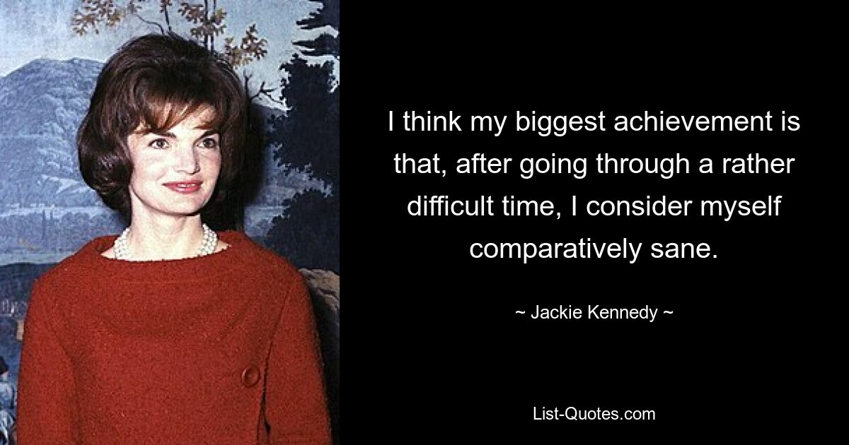 I think my biggest achievement is that, after going through a rather difficult time, I consider myself comparatively sane. — © Jackie Kennedy