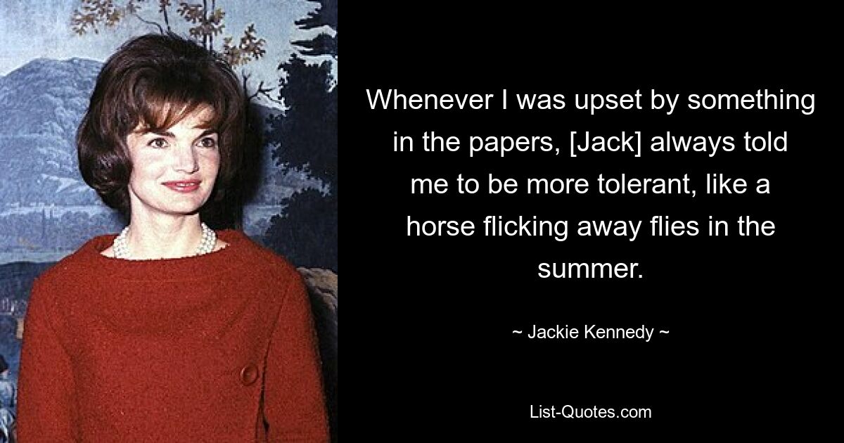 Whenever I was upset by something in the papers, [Jack] always told me to be more tolerant, like a horse flicking away flies in the summer. — © Jackie Kennedy