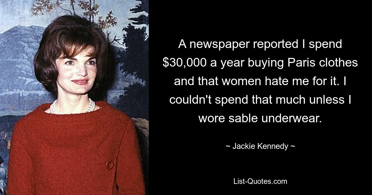 A newspaper reported I spend $30,000 a year buying Paris clothes and that women hate me for it. I couldn't spend that much unless I wore sable underwear. — © Jackie Kennedy