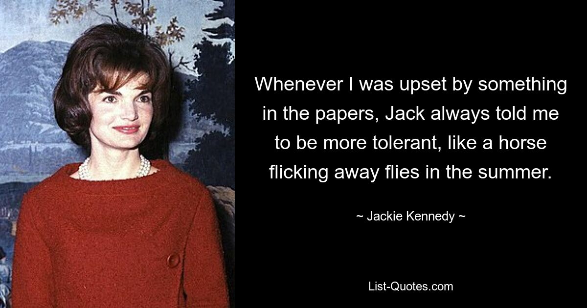 Whenever I was upset by something in the papers, Jack always told me to be more tolerant, like a horse flicking away flies in the summer. — © Jackie Kennedy