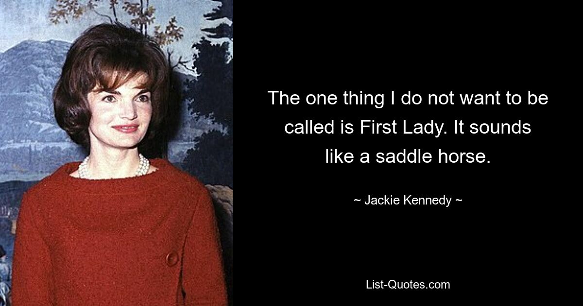 The one thing I do not want to be called is First Lady. It sounds like a saddle horse. — © Jackie Kennedy