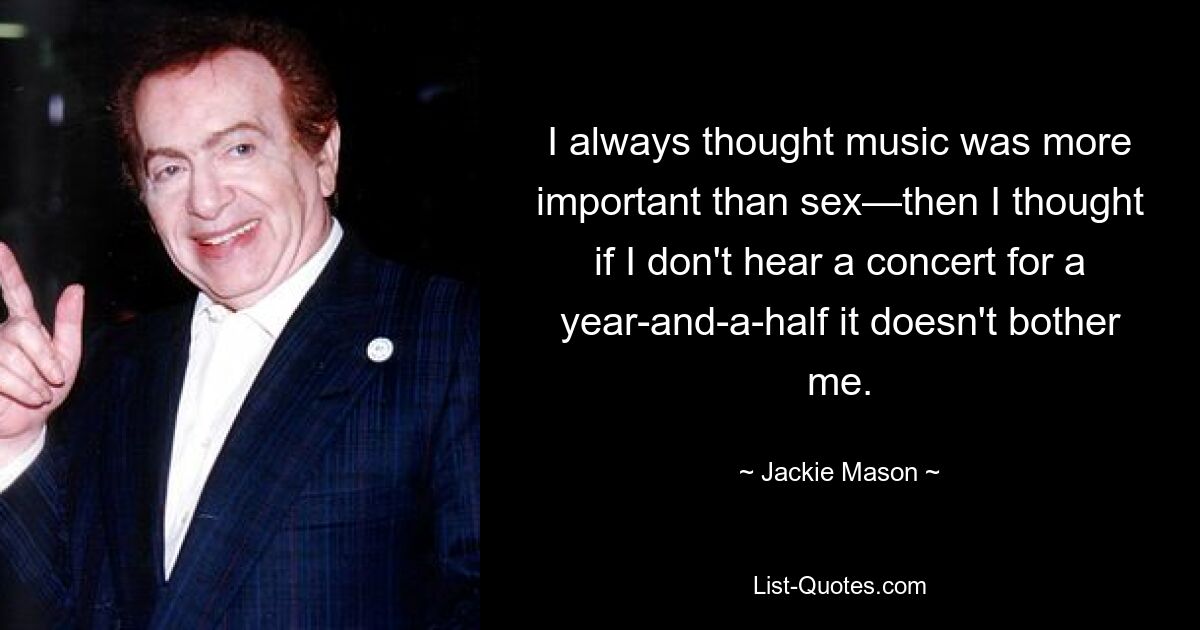 I always thought music was more important than sex—then I thought if I don't hear a concert for a year-and-a-half it doesn't bother me. — © Jackie Mason