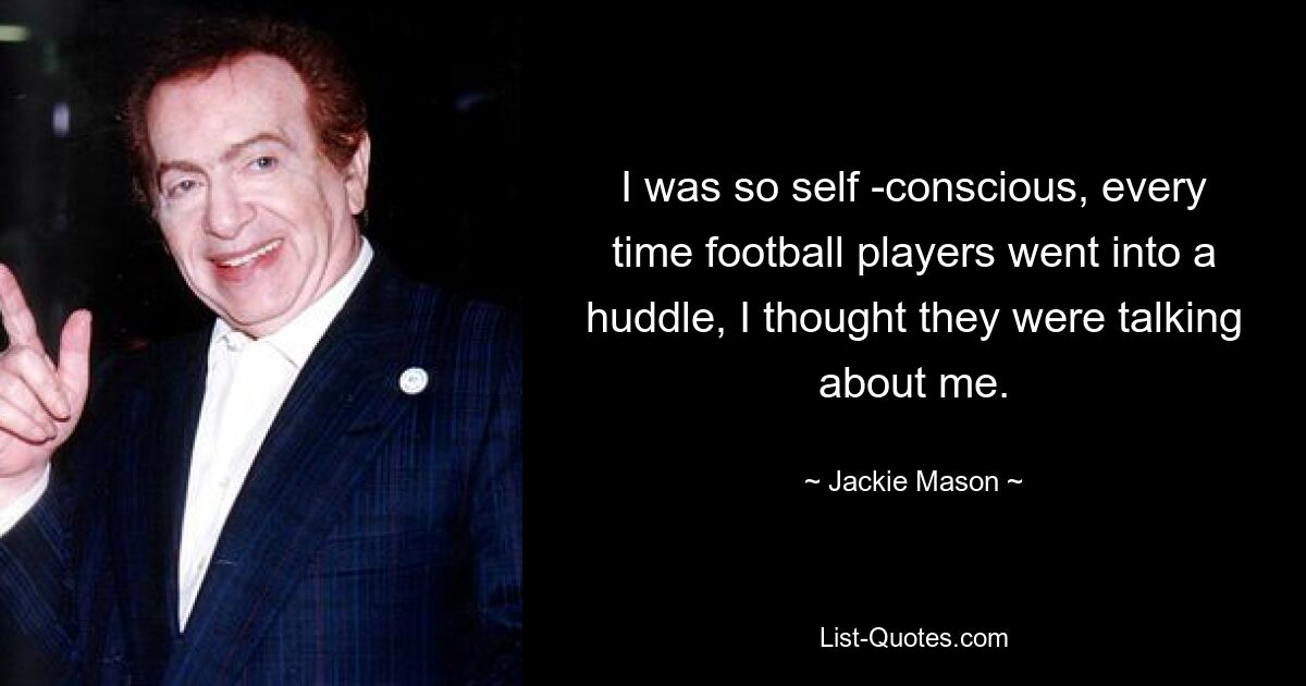 I was so self -conscious, every time football players went into a huddle, I thought they were talking about me. — © Jackie Mason