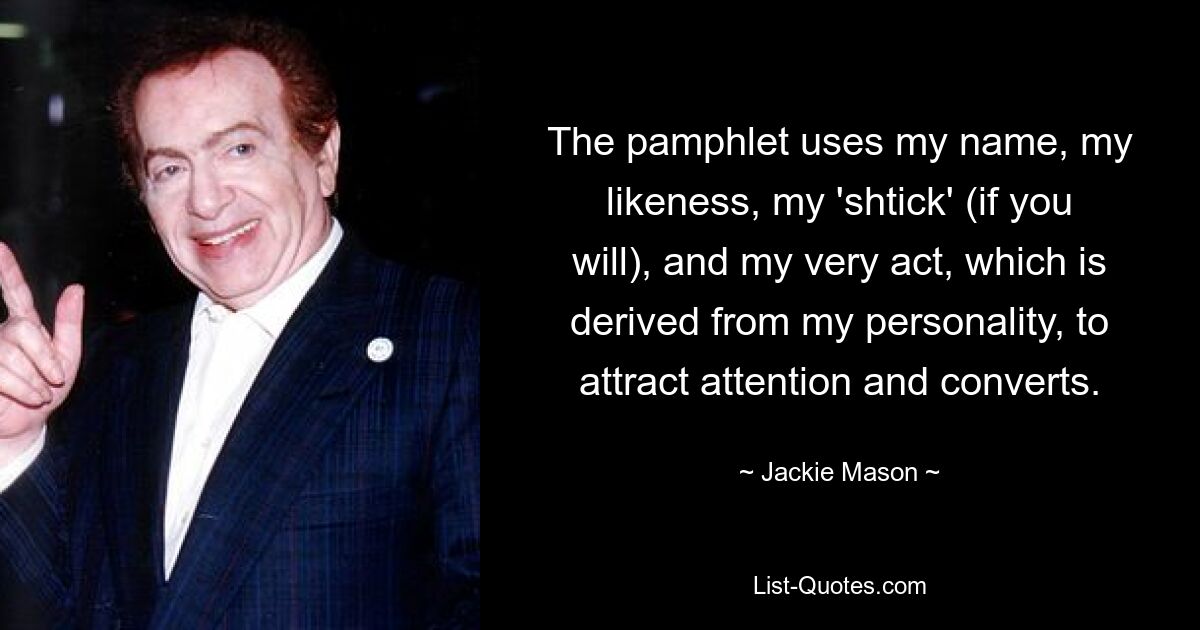 The pamphlet uses my name, my likeness, my 'shtick' (if you will), and my very act, which is derived from my personality, to attract attention and converts. — © Jackie Mason