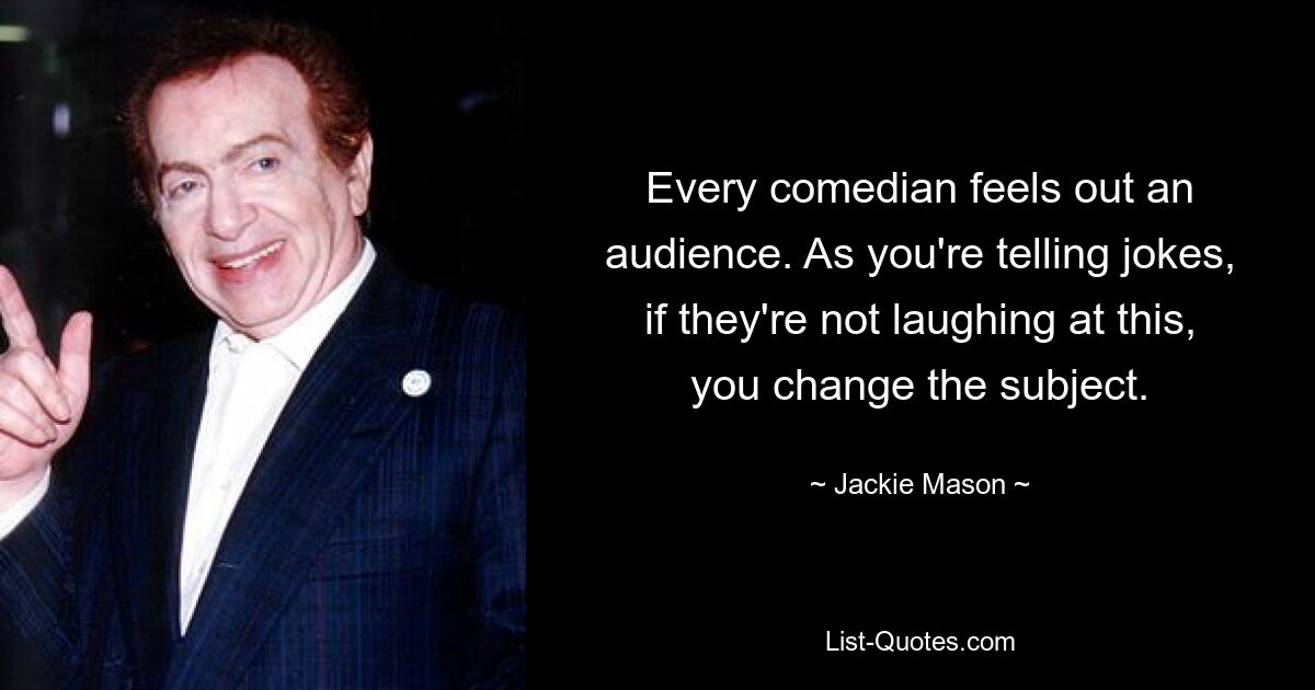 Every comedian feels out an audience. As you're telling jokes, if they're not laughing at this, you change the subject. — © Jackie Mason