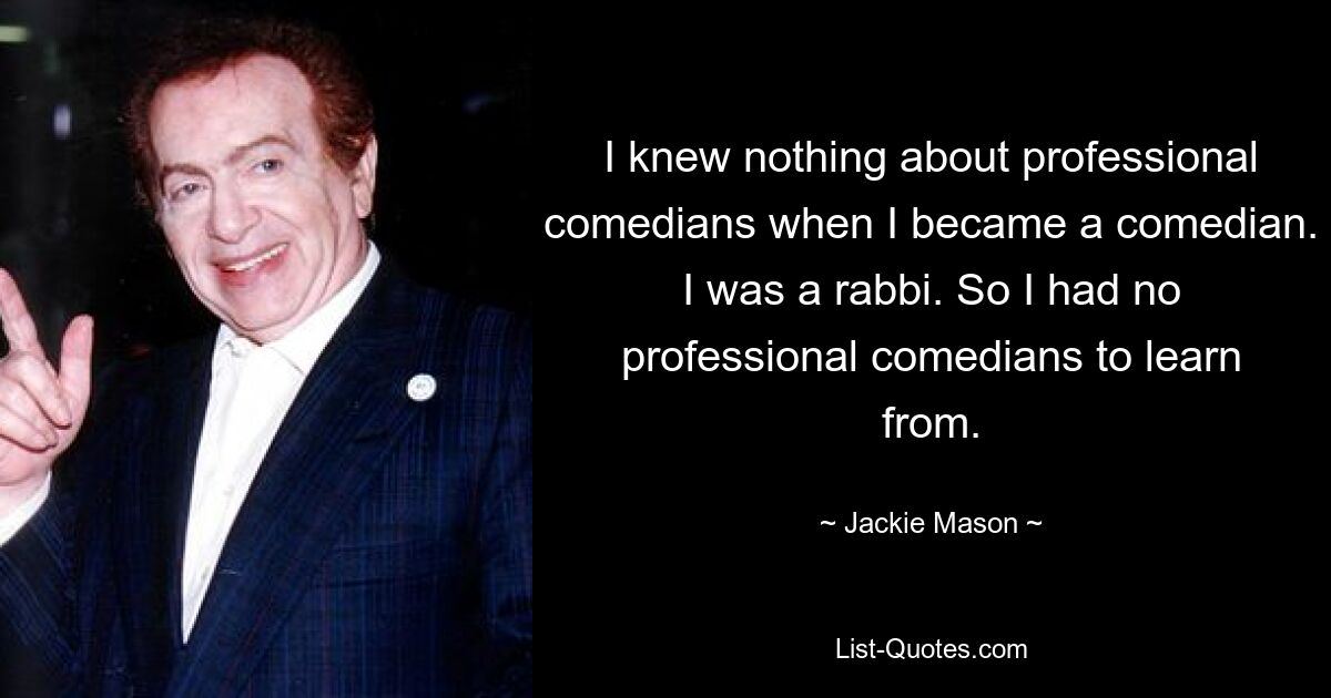 I knew nothing about professional comedians when I became a comedian. I was a rabbi. So I had no professional comedians to learn from. — © Jackie Mason