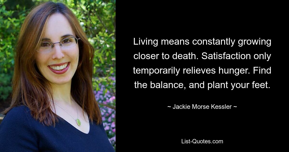 Living means constantly growing closer to death. Satisfaction only temporarily relieves hunger. Find the balance, and plant your feet. — © Jackie Morse Kessler