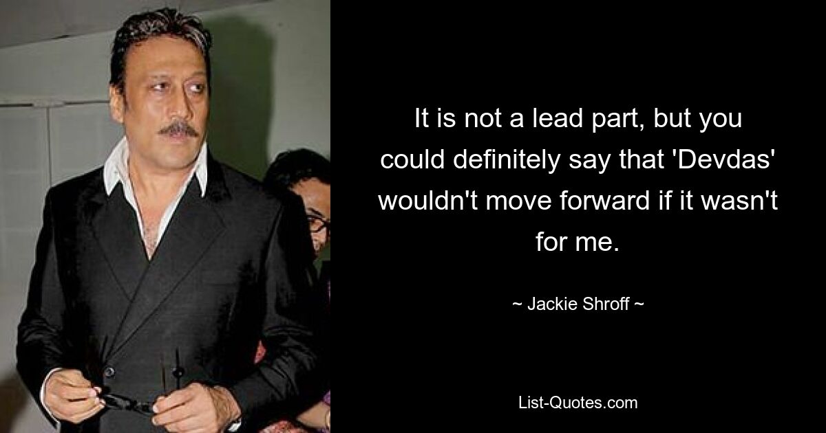 It is not a lead part, but you could definitely say that 'Devdas' wouldn't move forward if it wasn't for me. — © Jackie Shroff