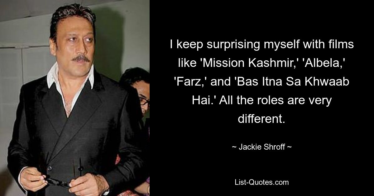 I keep surprising myself with films like 'Mission Kashmir,' 'Albela,' 'Farz,' and 'Bas Itna Sa Khwaab Hai.' All the roles are very different. — © Jackie Shroff