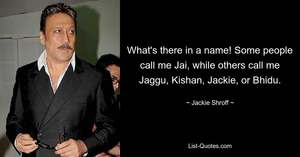 What's there in a name! Some people call me Jai, while others call me Jaggu, Kishan, Jackie, or Bhidu. — © Jackie Shroff