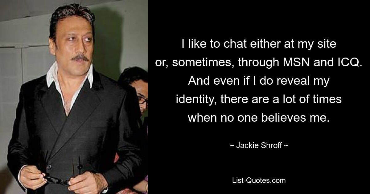 I like to chat either at my site or, sometimes, through MSN and ICQ. And even if I do reveal my identity, there are a lot of times when no one believes me. — © Jackie Shroff