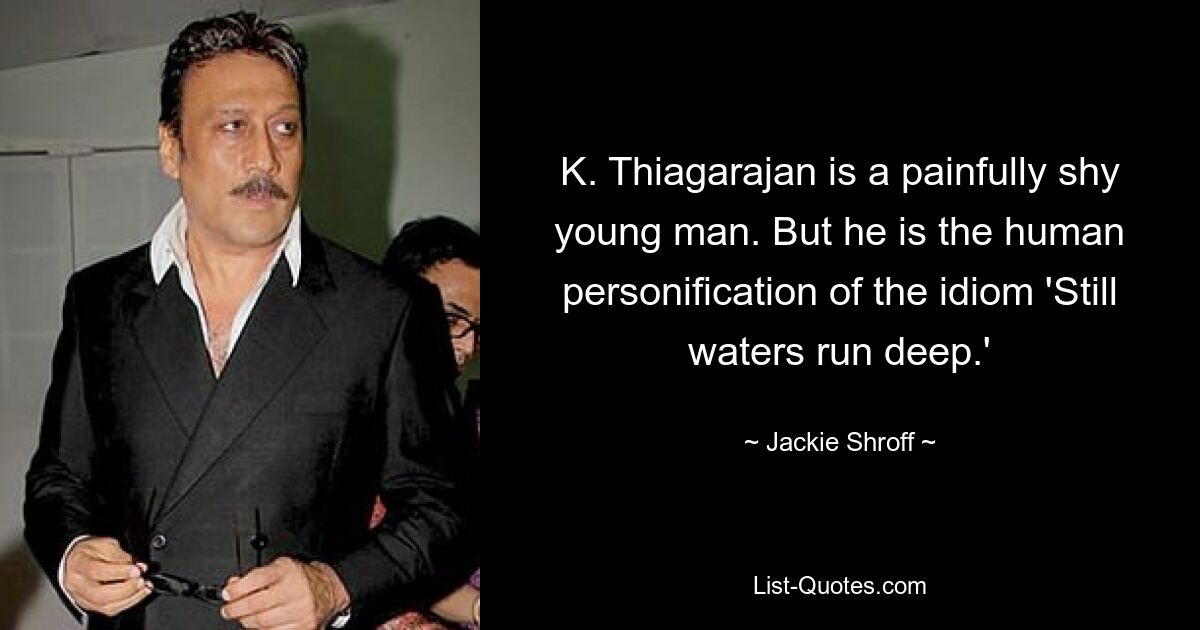 K. Thiagarajan is a painfully shy young man. But he is the human personification of the idiom 'Still waters run deep.' — © Jackie Shroff