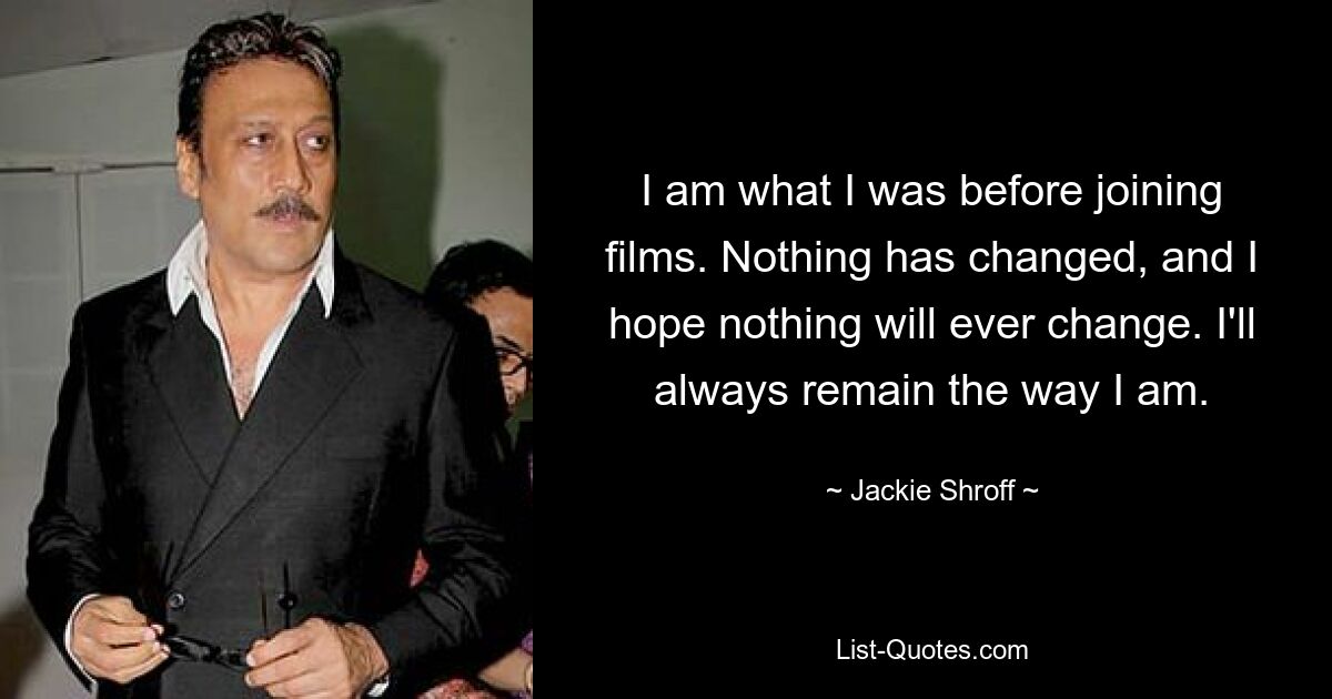 I am what I was before joining films. Nothing has changed, and I hope nothing will ever change. I'll always remain the way I am. — © Jackie Shroff