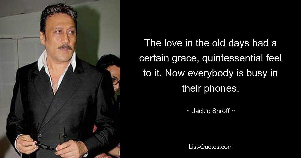 The love in the old days had a certain grace, quintessential feel to it. Now everybody is busy in their phones. — © Jackie Shroff