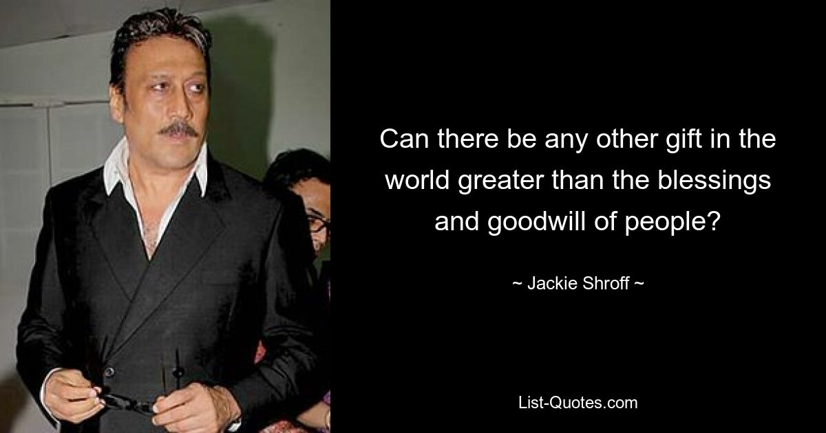 Can there be any other gift in the world greater than the blessings and goodwill of people? — © Jackie Shroff