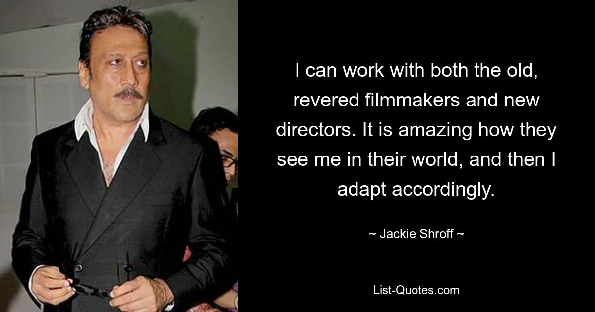 I can work with both the old, revered filmmakers and new directors. It is amazing how they see me in their world, and then I adapt accordingly. — © Jackie Shroff