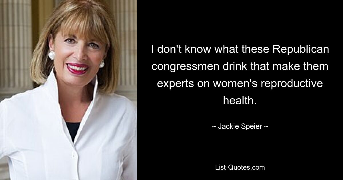 I don't know what these Republican congressmen drink that make them experts on women's reproductive health. — © Jackie Speier