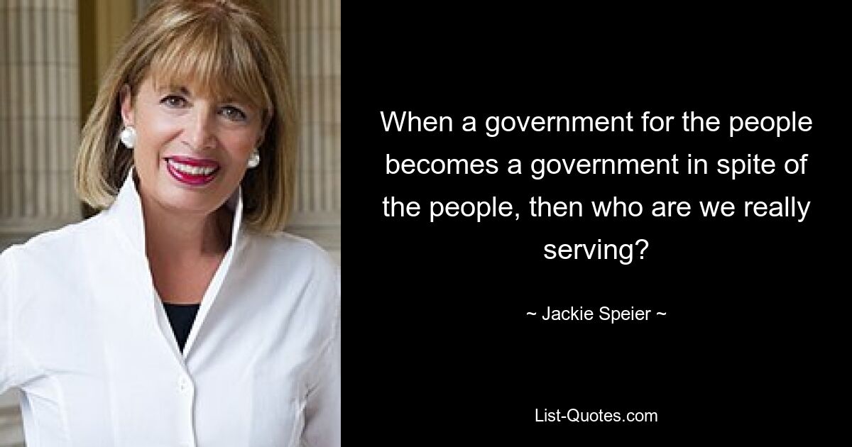 When a government for the people becomes a government in spite of the people, then who are we really serving? — © Jackie Speier