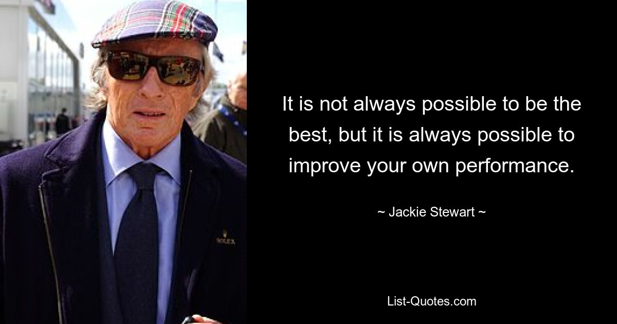 It is not always possible to be the best, but it is always possible to improve your own performance. — © Jackie Stewart