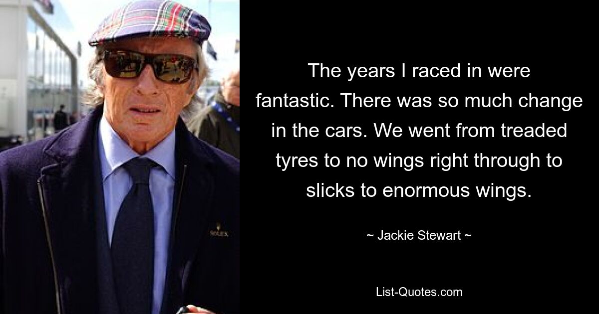 The years I raced in were fantastic. There was so much change in the cars. We went from treaded tyres to no wings right through to slicks to enormous wings. — © Jackie Stewart