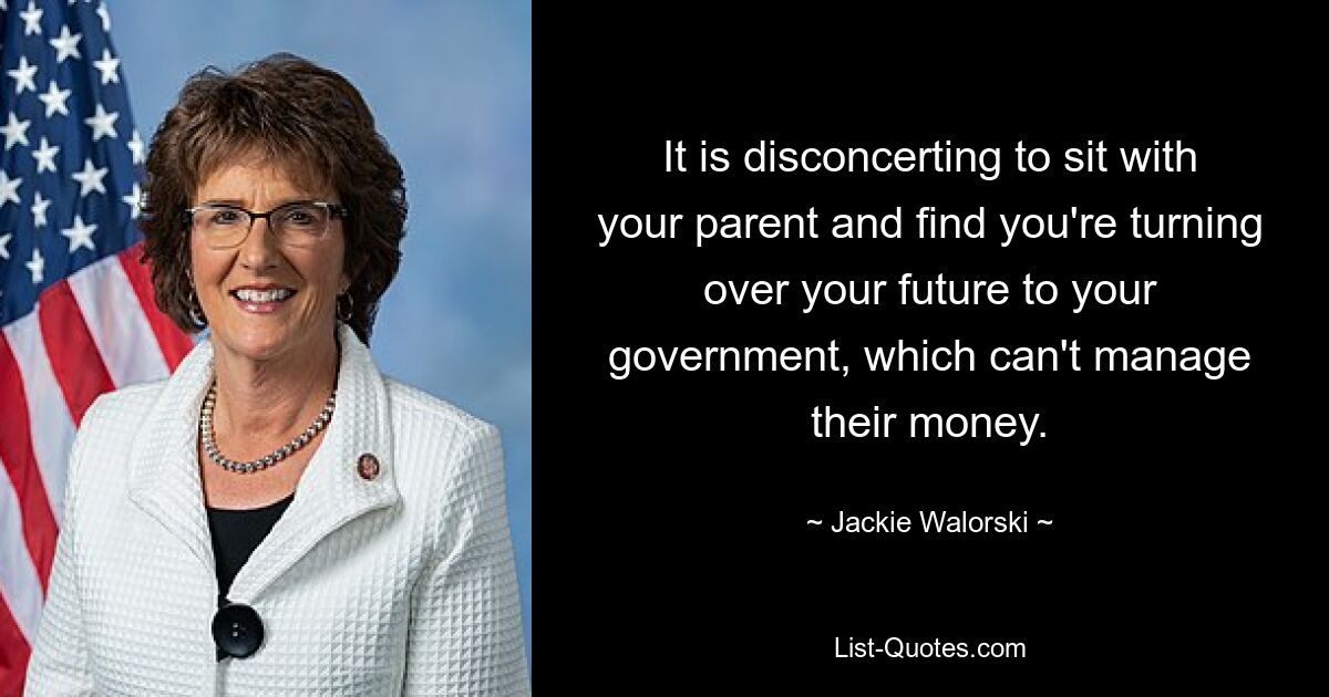 It is disconcerting to sit with your parent and find you're turning over your future to your government, which can't manage their money. — © Jackie Walorski