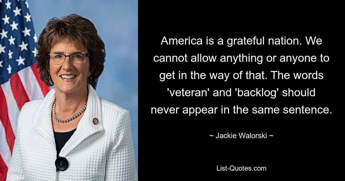 America is a grateful nation. We cannot allow anything or anyone to get in the way of that. The words 'veteran' and 'backlog' should never appear in the same sentence. — © Jackie Walorski