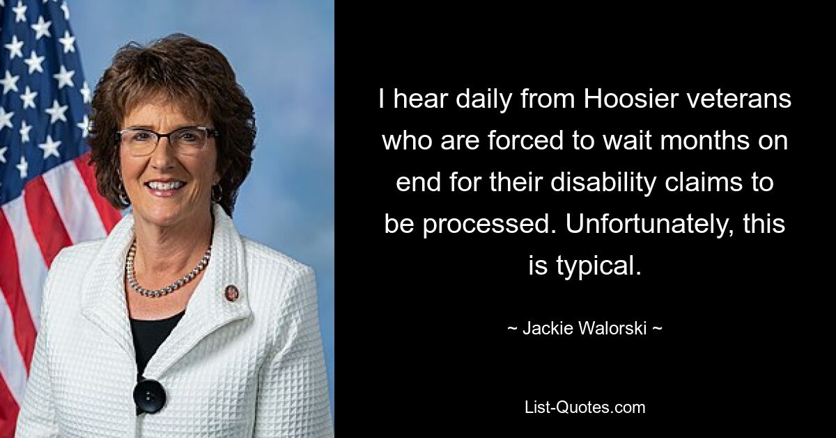 I hear daily from Hoosier veterans who are forced to wait months on end for their disability claims to be processed. Unfortunately, this is typical. — © Jackie Walorski