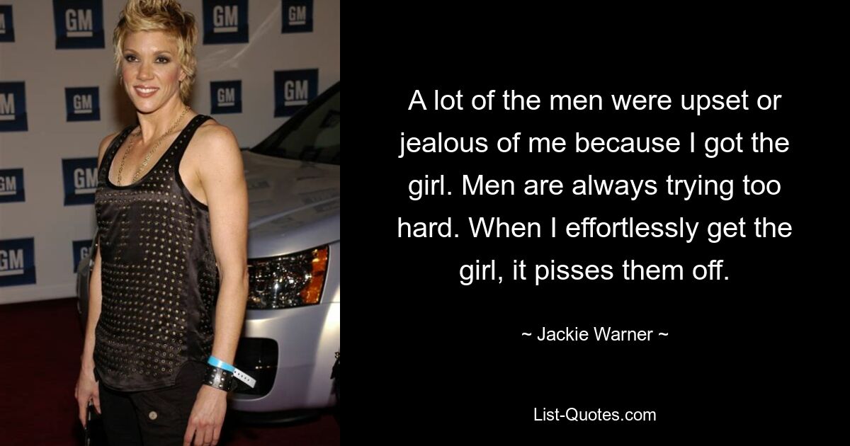 A lot of the men were upset or jealous of me because I got the girl. Men are always trying too hard. When I effortlessly get the girl, it pisses them off. — © Jackie Warner