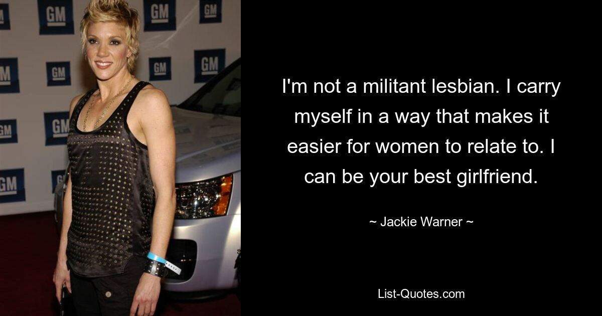 I'm not a militant lesbian. I carry myself in a way that makes it easier for women to relate to. I can be your best girlfriend. — © Jackie Warner