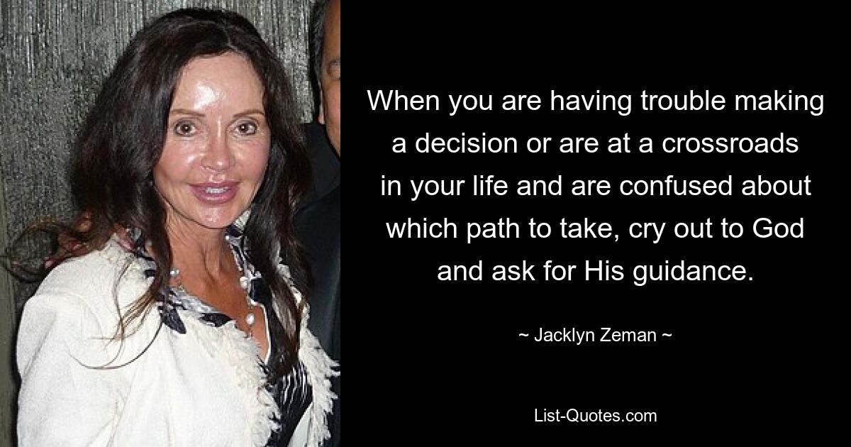 When you are having trouble making a decision or are at a crossroads in your life and are confused about which path to take, cry out to God and ask for His guidance. — © Jacklyn Zeman