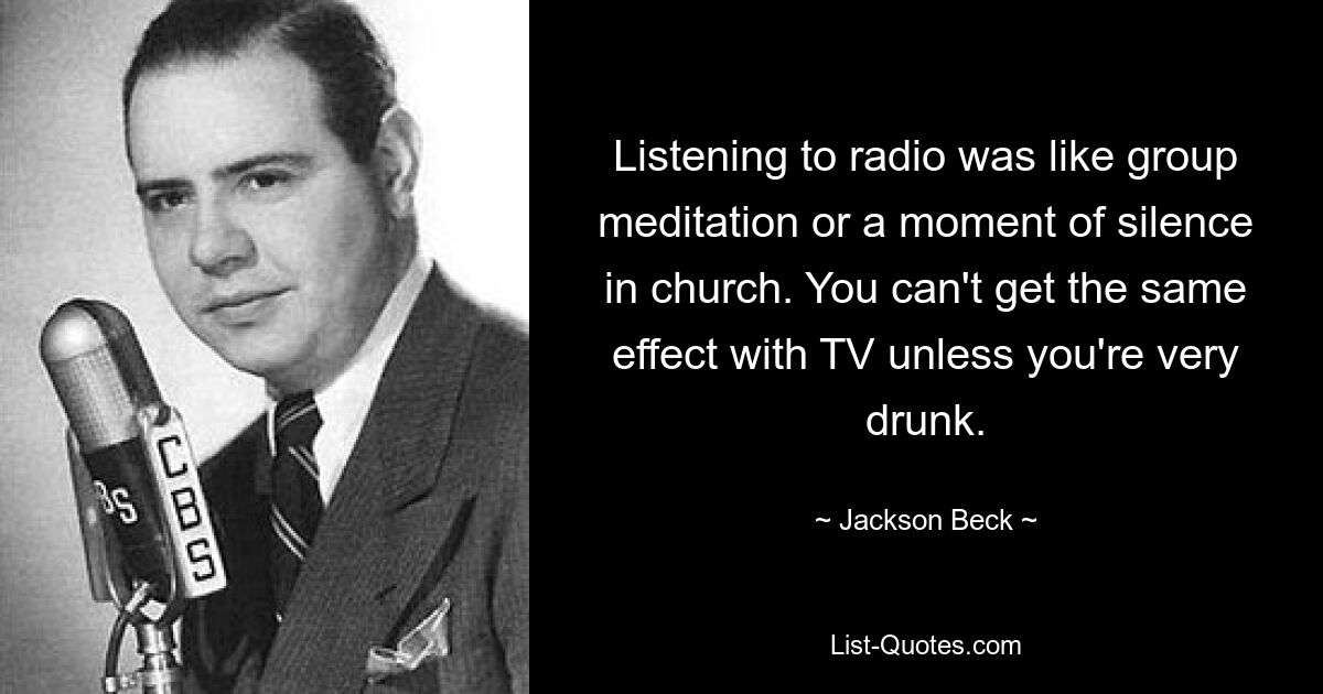 Listening to radio was like group meditation or a moment of silence in church. You can't get the same effect with TV unless you're very drunk. — © Jackson Beck