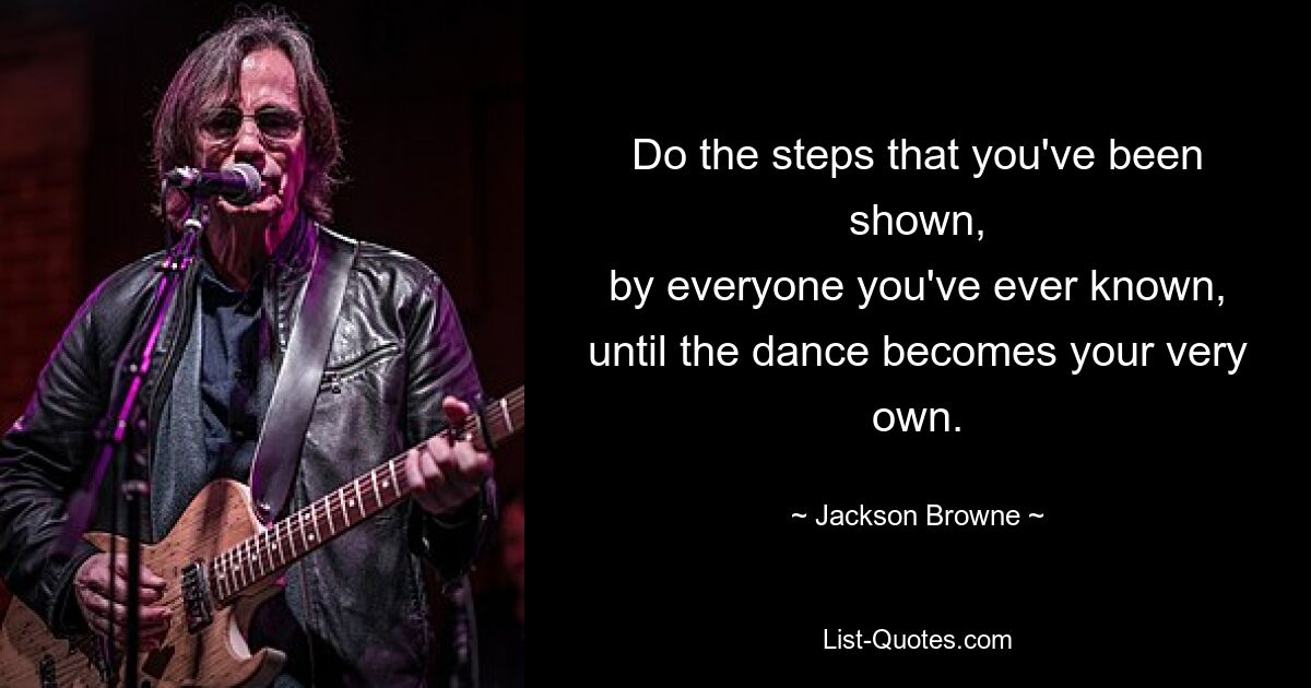 Do the steps that you've been shown,
by everyone you've ever known,
until the dance becomes your very own. — © Jackson Browne