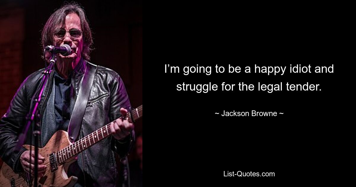 I’m going to be a happy idiot and struggle for the legal tender. — © Jackson Browne