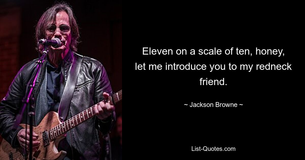 Eleven on a scale of ten, honey, let me introduce you to my redneck friend. — © Jackson Browne