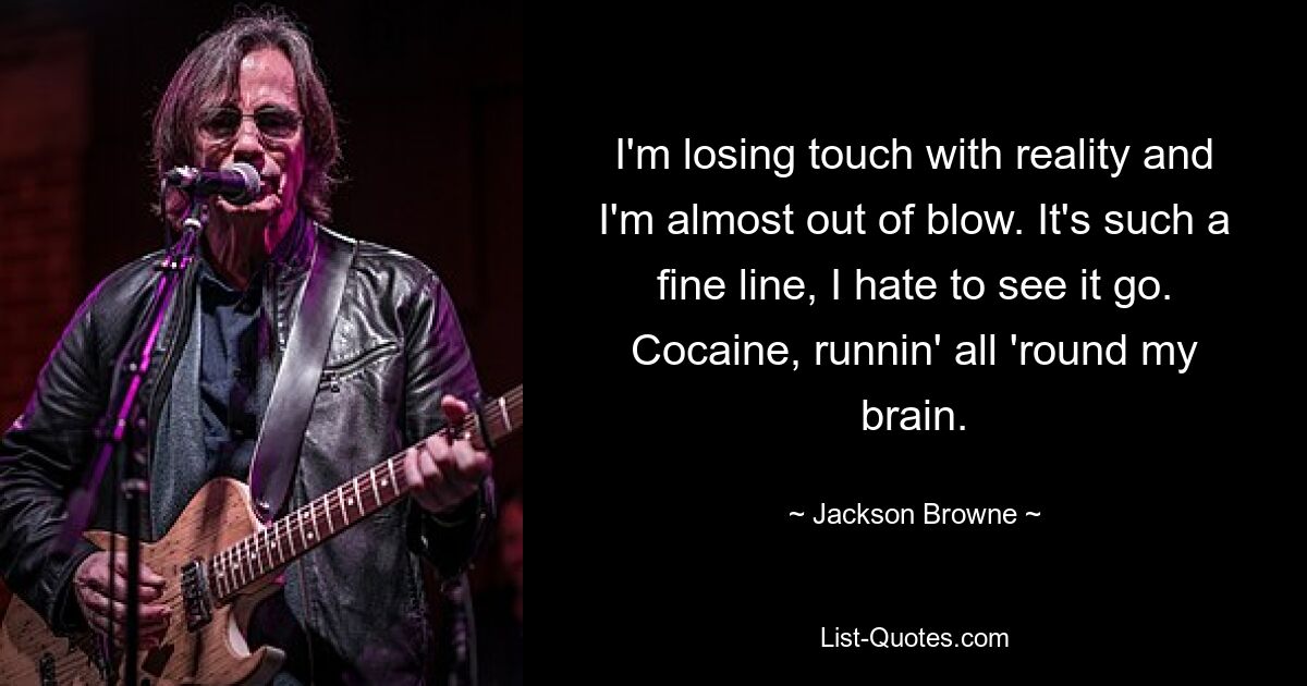 I'm losing touch with reality and I'm almost out of blow. It's such a fine line, I hate to see it go. Cocaine, runnin' all 'round my brain. — © Jackson Browne