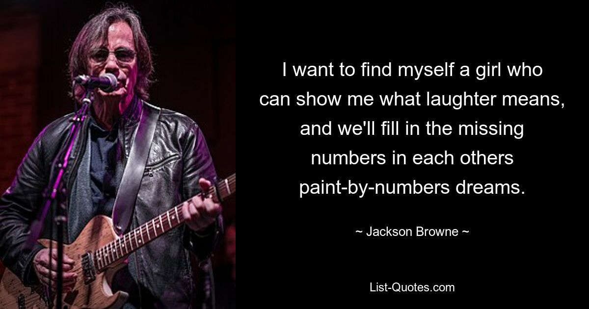 I want to find myself a girl who can show me what laughter means, and we'll fill in the missing numbers in each others paint-by-numbers dreams. — © Jackson Browne