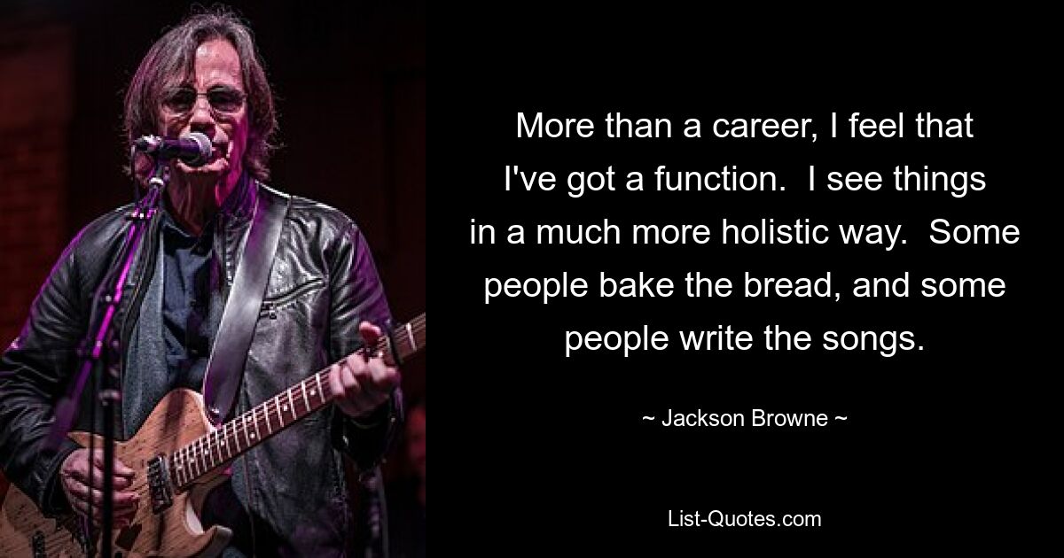 More than a career, I feel that I've got a function.  I see things in a much more holistic way.  Some people bake the bread, and some people write the songs. — © Jackson Browne