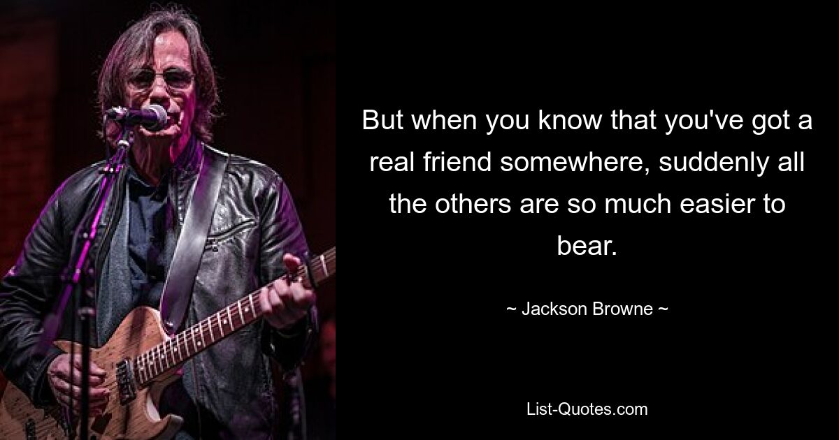 But when you know that you've got a real friend somewhere, suddenly all the others are so much easier to bear. — © Jackson Browne