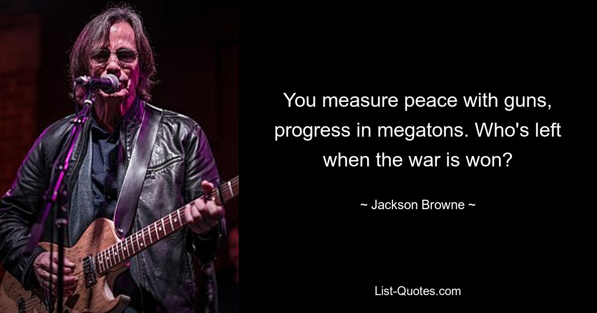 You measure peace with guns, progress in megatons. Who's left when the war is won? — © Jackson Browne