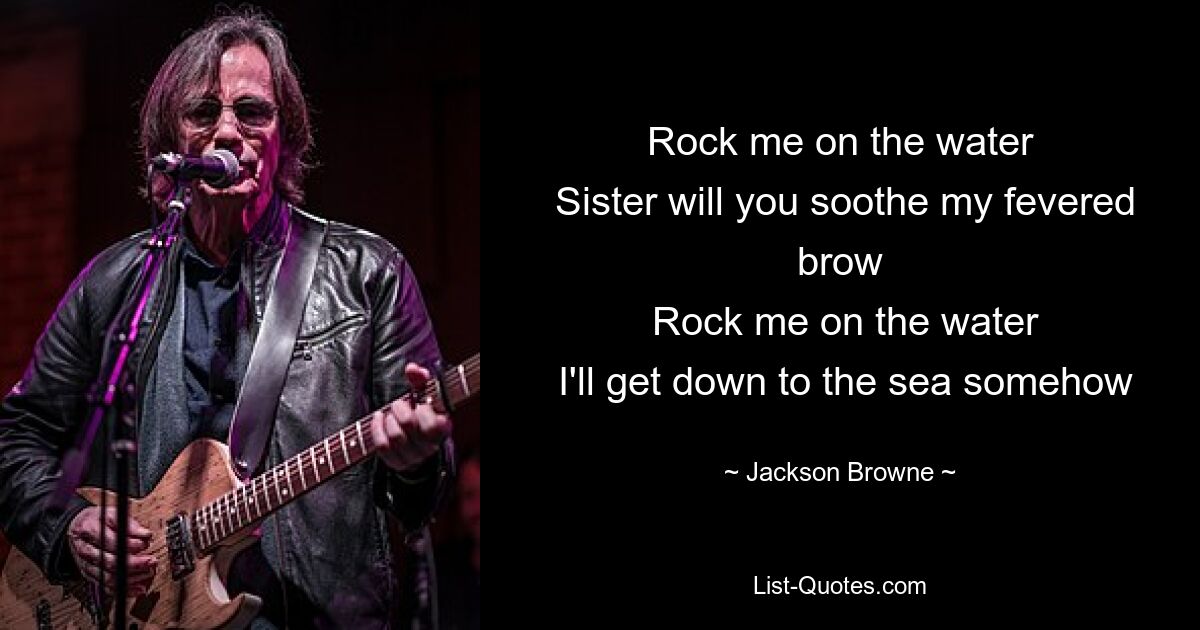 Rock me on the water
 Sister will you soothe my fevered brow
 Rock me on the water
 I'll get down to the sea somehow — © Jackson Browne