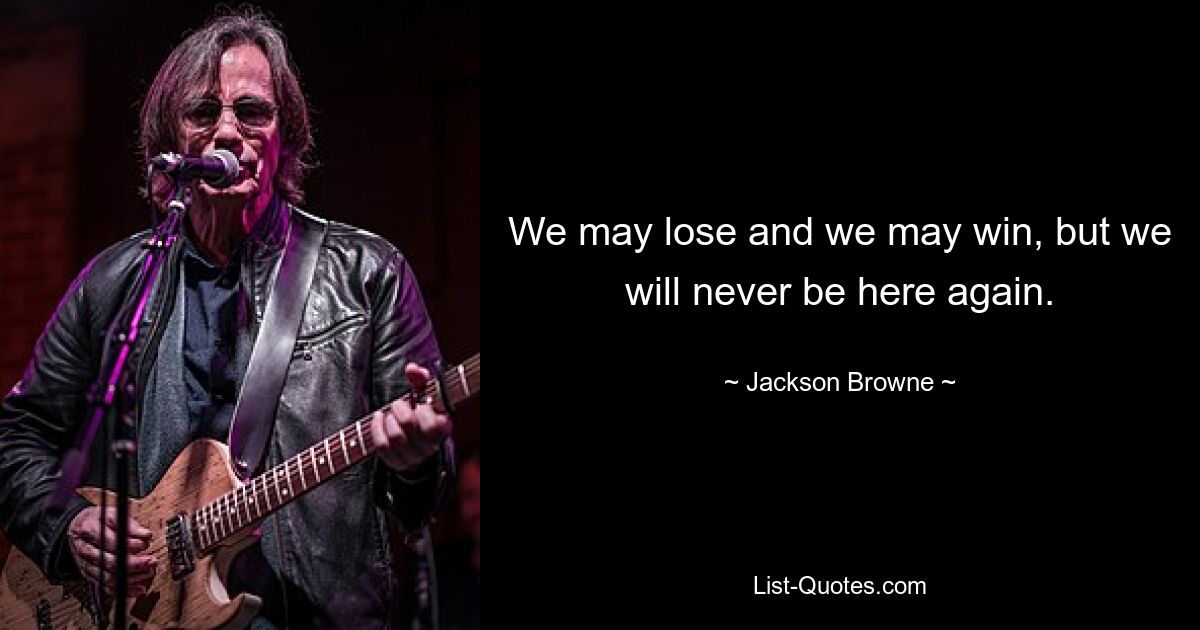 We may lose and we may win, but we will never be here again. — © Jackson Browne