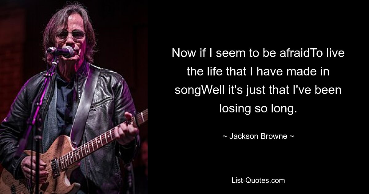 Now if I seem to be afraidTo live the life that I have made in songWell it's just that I've been losing so long. — © Jackson Browne