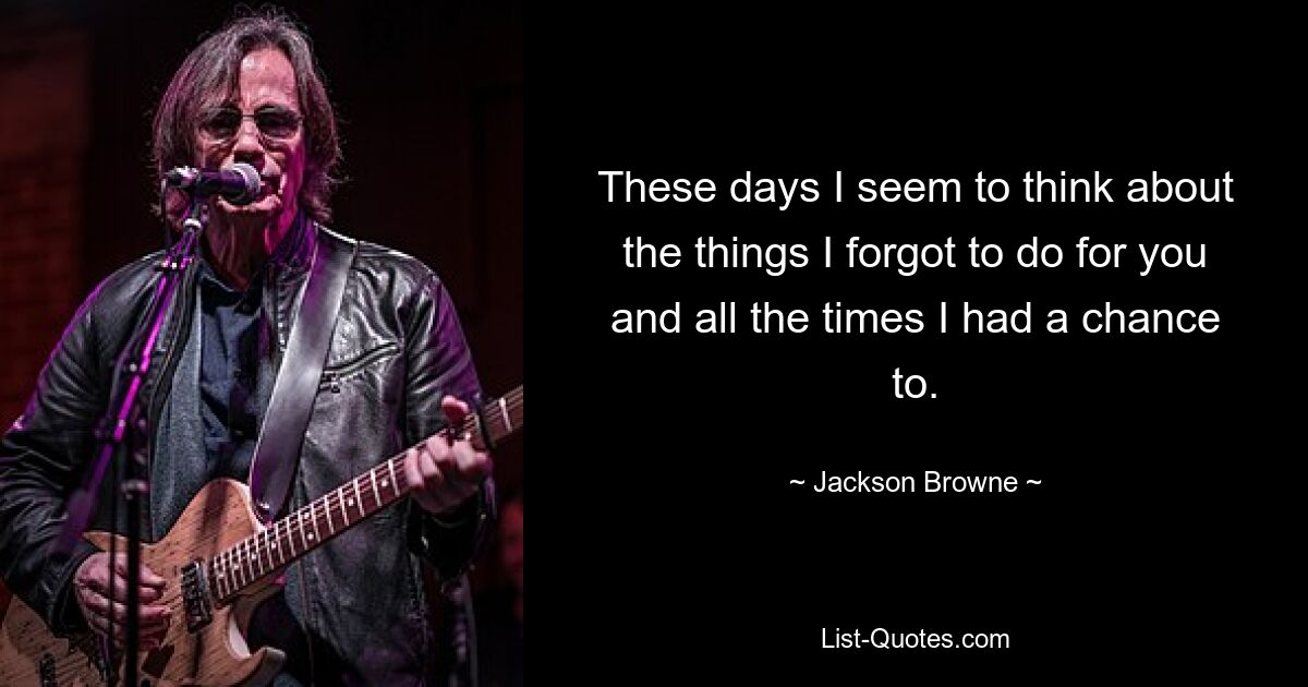 These days I seem to think about the things I forgot to do for you and all the times I had a chance to. — © Jackson Browne