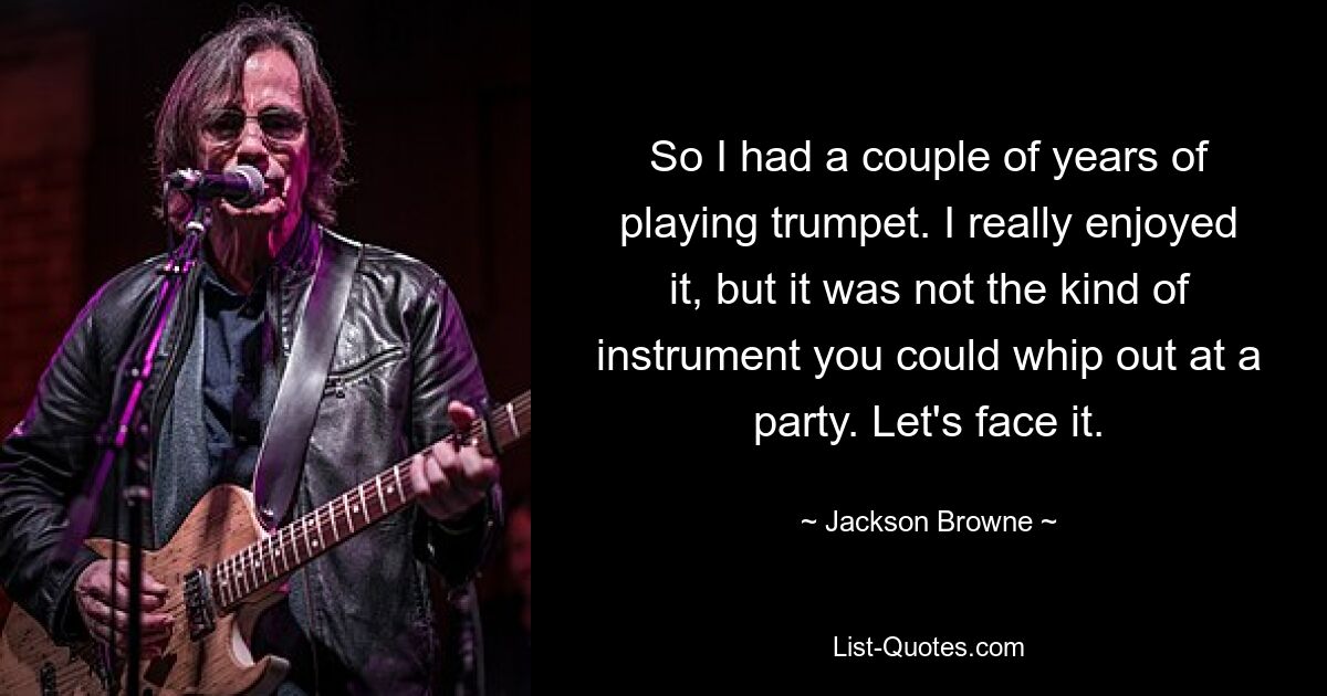 So I had a couple of years of playing trumpet. I really enjoyed it, but it was not the kind of instrument you could whip out at a party. Let's face it. — © Jackson Browne