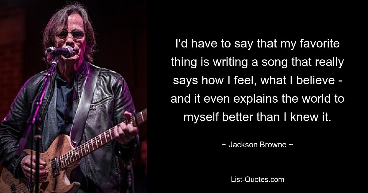 I'd have to say that my favorite thing is writing a song that really says how I feel, what I believe - and it even explains the world to myself better than I knew it. — © Jackson Browne