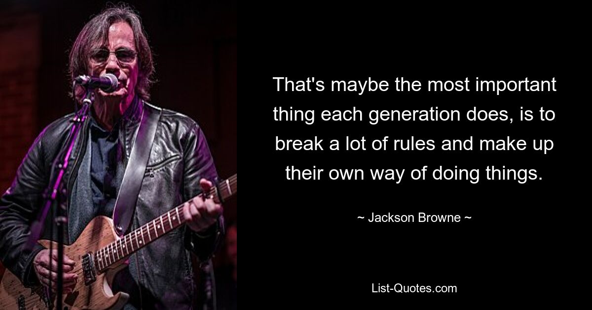 That's maybe the most important thing each generation does, is to break a lot of rules and make up their own way of doing things. — © Jackson Browne