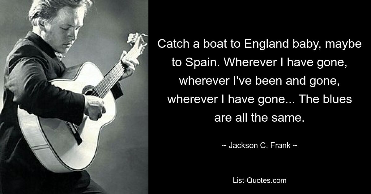 Catch a boat to England baby, maybe to Spain. Wherever I have gone, wherever I've been and gone, wherever I have gone... The blues are all the same. — © Jackson C. Frank