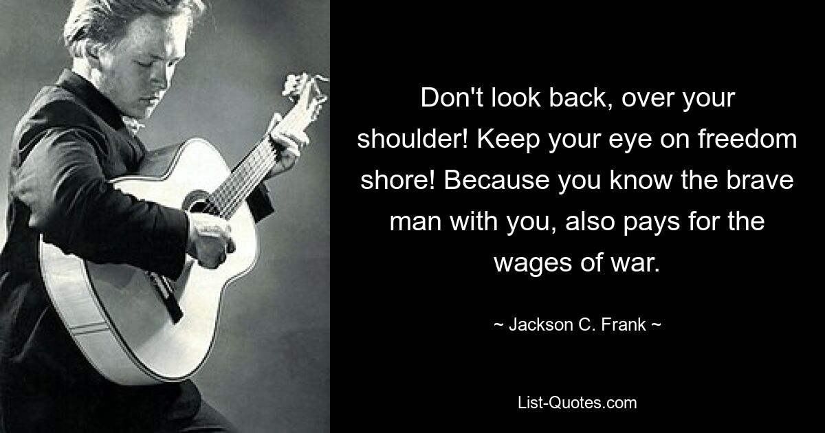 Don't look back, over your shoulder! Keep your eye on freedom shore! Because you know the brave man with you, also pays for the wages of war. — © Jackson C. Frank