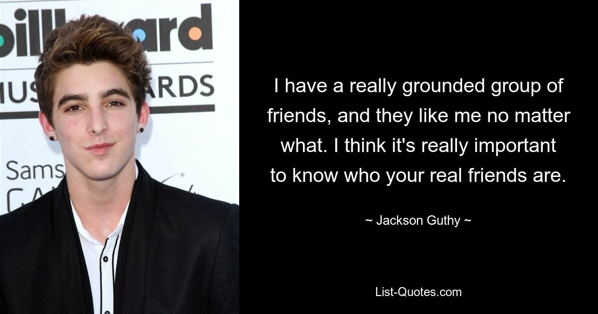 I have a really grounded group of friends, and they like me no matter what. I think it's really important to know who your real friends are. — © Jackson Guthy