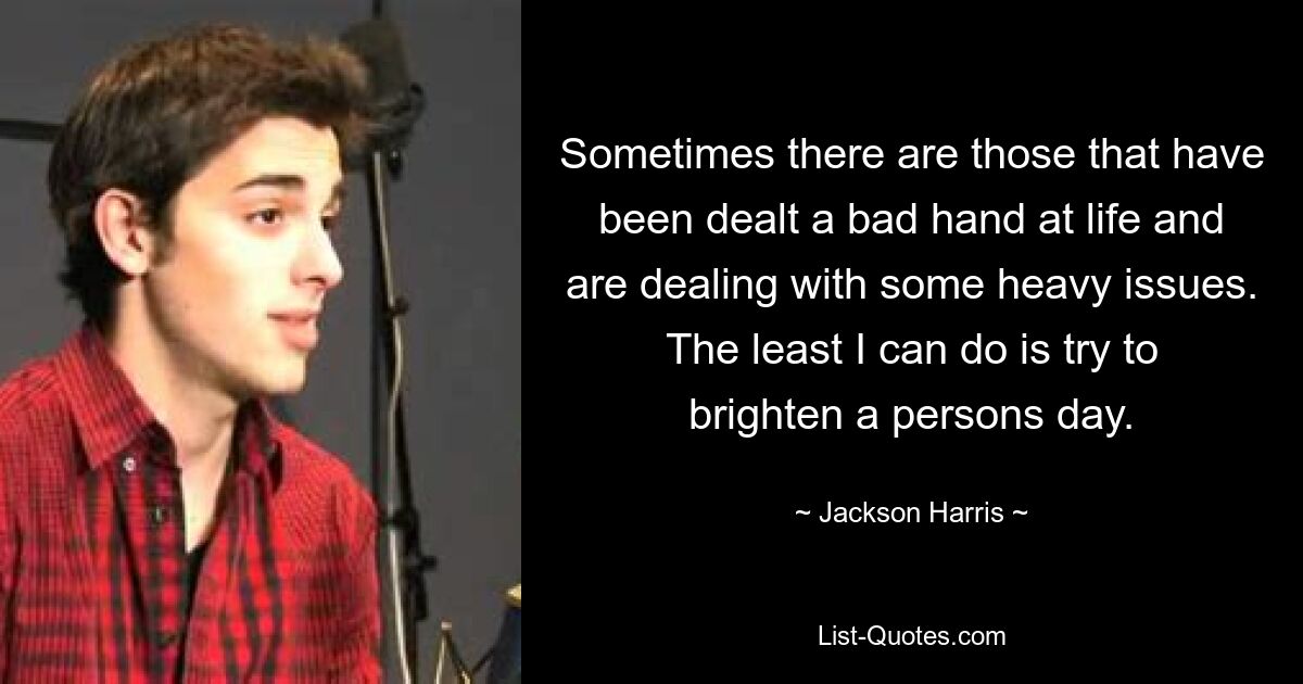 Sometimes there are those that have been dealt a bad hand at life and are dealing with some heavy issues. The least I can do is try to brighten a persons day. — © Jackson Harris